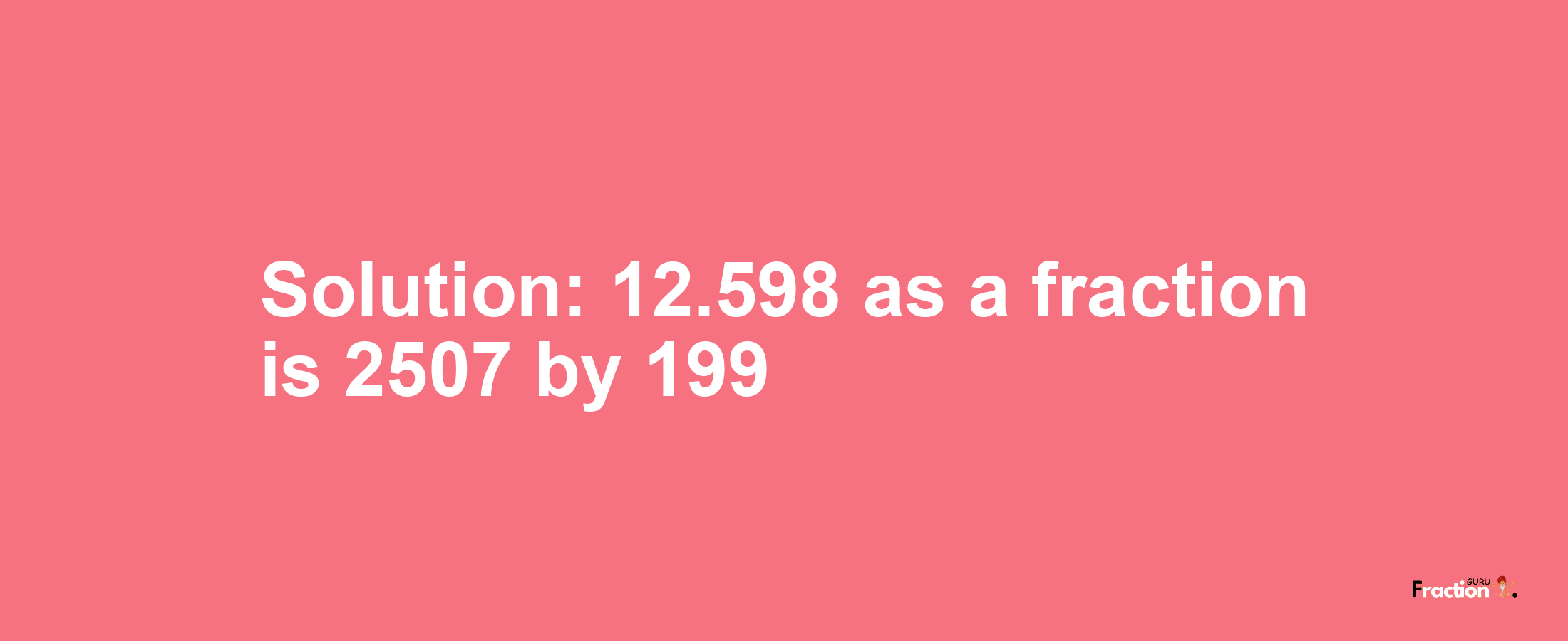 Solution:12.598 as a fraction is 2507/199